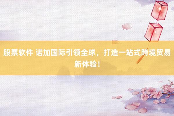 股票软件 诺加国际引领全球，打造一站式跨境贸易新体验！