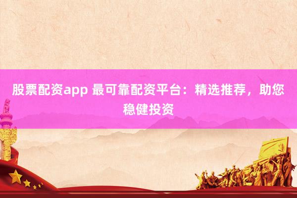 股票配资app 最可靠配资平台：精选推荐，助您稳健投资
