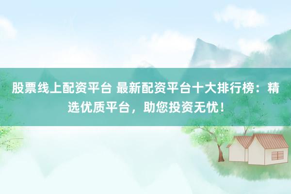 股票线上配资平台 最新配资平台十大排行榜：精选优质平台，助您投资无忧！