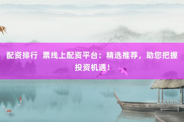配资排行  票线上配资平台：精选推荐，助您把握投资机遇！