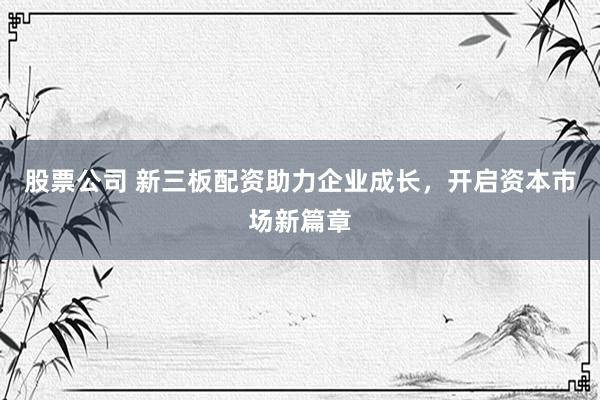 股票公司 新三板配资助力企业成长，开启资本市场新篇章
