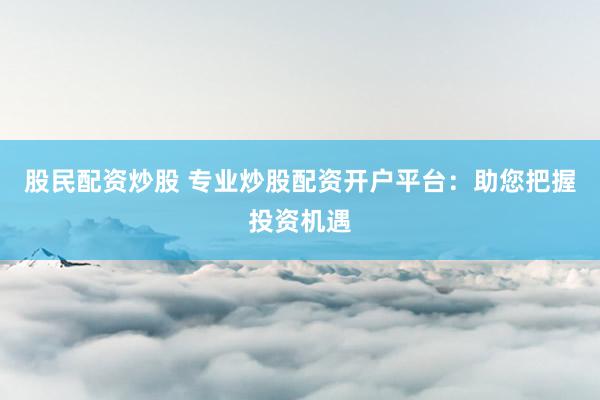 股民配资炒股 专业炒股配资开户平台：助您把握投资机遇
