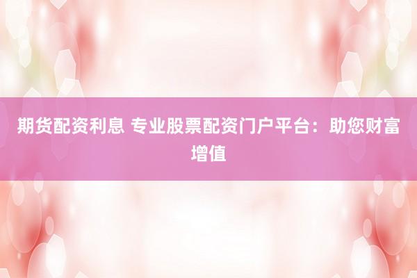 期货配资利息 专业股票配资门户平台：助您财富增值