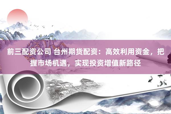 前三配资公司 台州期货配资：高效利用资金，把握市场机遇，实现投资增值新路径