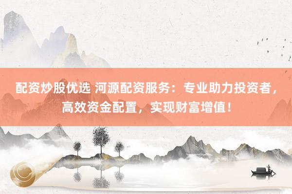 配资炒股优选 河源配资服务：专业助力投资者，高效资金配置，实现财富增值！