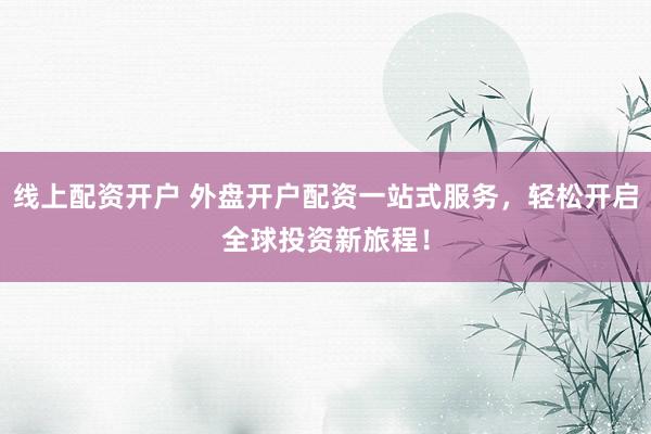 线上配资开户 外盘开户配资一站式服务，轻松开启全球投资新旅程！