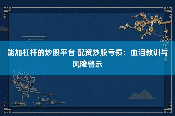 能加杠杆的炒股平台 配资炒股亏损：血泪教训与风险警示