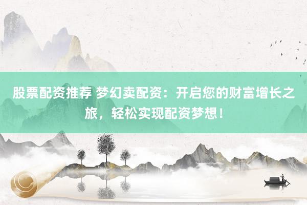 股票配资推荐 梦幻卖配资：开启您的财富增长之旅，轻松实现配资梦想！