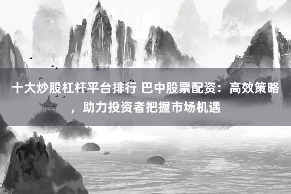 十大炒股杠杆平台排行 巴中股票配资：高效策略，助力投资者把握市场机遇