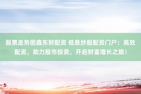 股票走势图鑫东财配资 低息炒股配资门户：高效配资，助力股市投资，开启财富增长之旅！