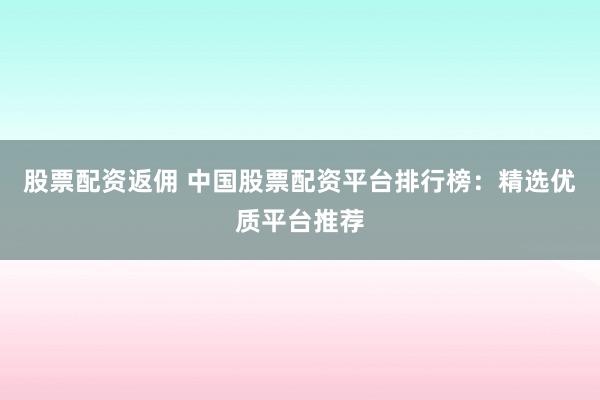 股票配资返佣 中国股票配资平台排行榜：精选优质平台推荐