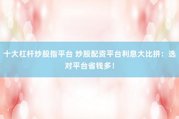 十大杠杆炒股指平台 炒股配资平台利息大比拼：选对平台省钱多！