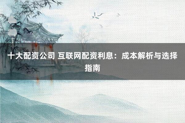 十大配资公司 互联网配资利息：成本解析与选择指南