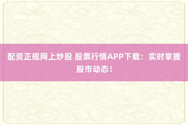 配资正规网上炒股 股票行情APP下载：实时掌握股市动态！