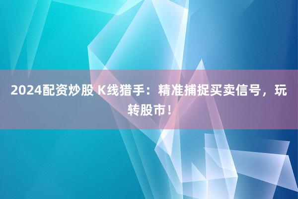 2024配资炒股 K线猎手：精准捕捉买卖信号，玩转股市！