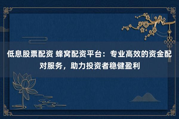 低息股票配资 蜂窝配资平台：专业高效的资金配对服务，助力投资者稳健盈利
