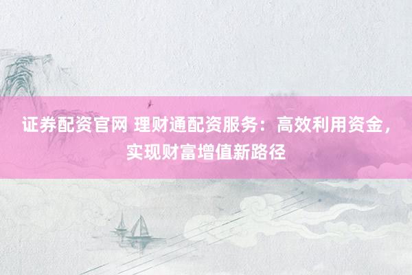 证券配资官网 理财通配资服务：高效利用资金，实现财富增值新路径