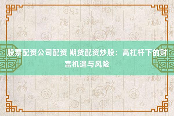 股票配资公司配资 期货配资炒股：高杠杆下的财富机遇与风险
