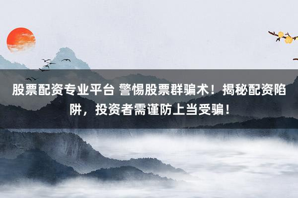 股票配资专业平台 警惕股票群骗术！揭秘配资陷阱，投资者需谨防上当受骗！