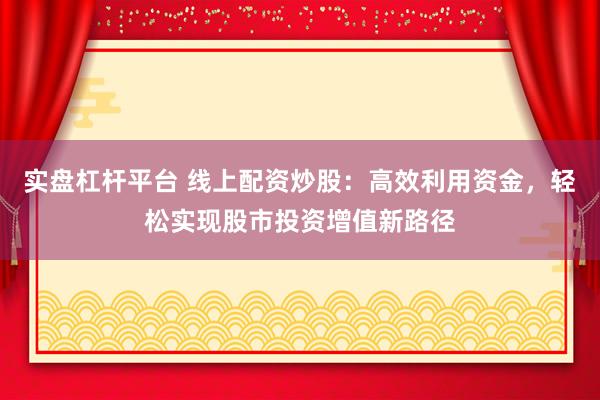 实盘杠杆平台 线上配资炒股：高效利用资金，轻松实现股市投资增值新路径