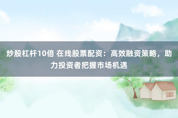 炒股杠杆10倍 在线股票配资：高效融资策略，助力投资者把握市场机遇