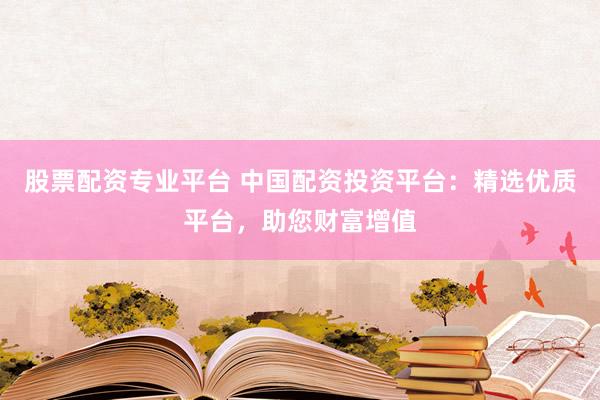 股票配资专业平台 中国配资投资平台：精选优质平台，助您财富增值