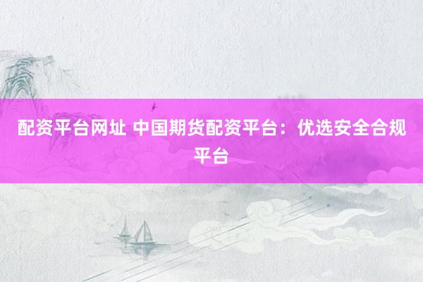 配资平台网址 中国期货配资平台：优选安全合规平台
