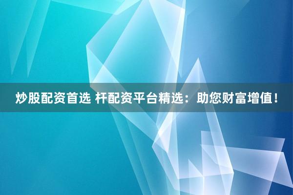 炒股配资首选 杆配资平台精选：助您财富增值！