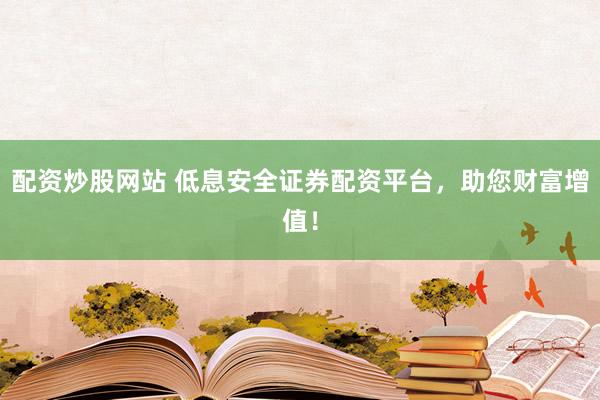 配资炒股网站 低息安全证券配资平台，助您财富增值！