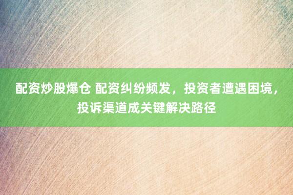 配资炒股爆仓 配资纠纷频发，投资者遭遇困境，投诉渠道成关键解决路径
