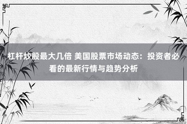 杠杆炒股最大几倍 美国股票市场动态：投资者必看的最新行情与趋势分析