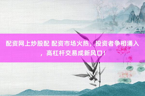 配资网上炒股配 配资市场火热，投资者争相涌入，高杠杆交易成新风口！