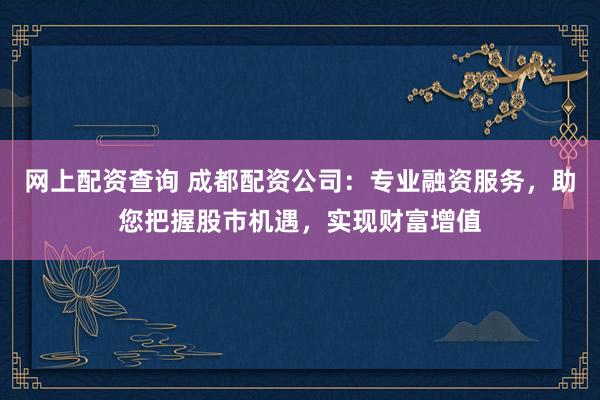 网上配资查询 成都配资公司：专业融资服务，助您把握股市机遇，实现财富增值