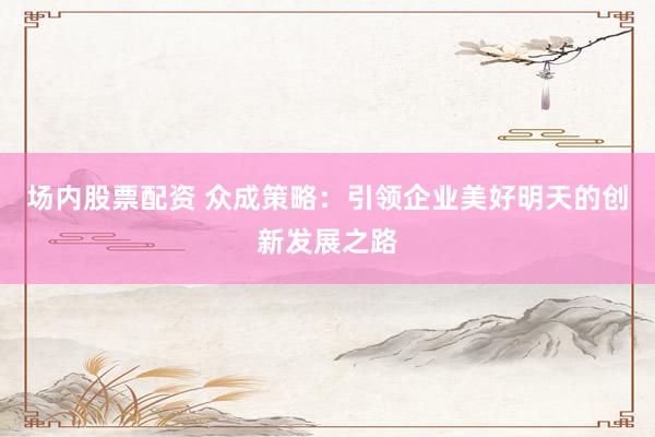 场内股票配资 众成策略：引领企业美好明天的创新发展之路