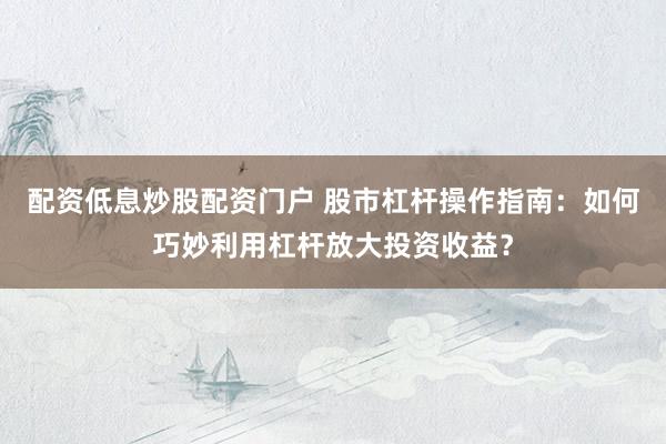 配资低息炒股配资门户 股市杠杆操作指南：如何巧妙利用杠杆放大投资收益？