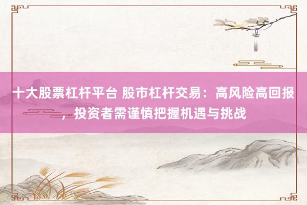 十大股票杠杆平台 股市杠杆交易：高风险高回报，投资者需谨慎把握机遇与挑战