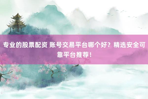 专业的股票配资 账号交易平台哪个好？精选安全可靠平台推荐！