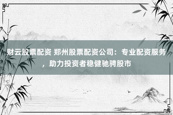 财云股票配资 郑州股票配资公司：专业配资服务，助力投资者稳健驰骋股市