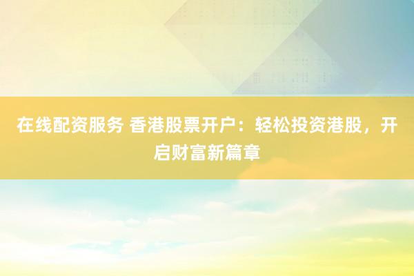 在线配资服务 香港股票开户：轻松投资港股，开启财富新篇章