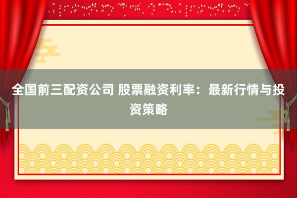 全国前三配资公司 股票融资利率：最新行情与投资策略