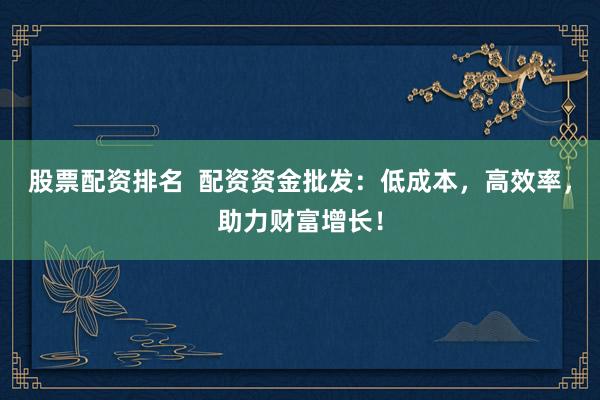 股票配资排名  配资资金批发：低成本，高效率，助力财富增长！