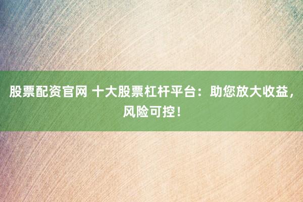 股票配资官网 十大股票杠杆平台：助您放大收益，风险可控！