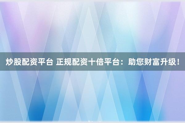 炒股配资平台 正规配资十倍平台：助您财富升级！