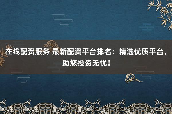 在线配资服务 最新配资平台排名：精选优质平台，助您投资无忧！