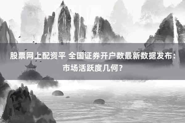 股票网上配资平 全国证券开户数最新数据发布：市场活跃度几何？
