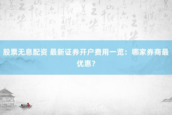 股票无息配资 最新证券开户费用一览：哪家券商最优惠？
