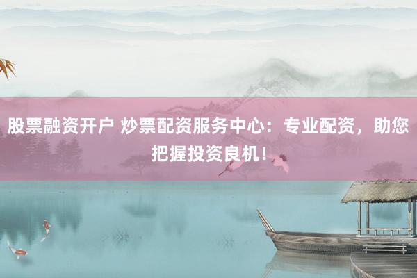 股票融资开户 炒票配资服务中心：专业配资，助您把握投资良机！