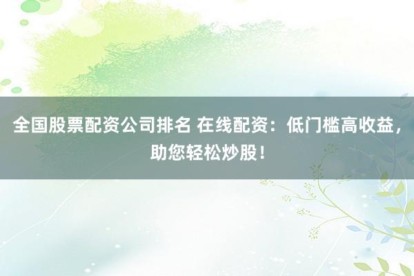 全国股票配资公司排名 在线配资：低门槛高收益，助您轻松炒股！