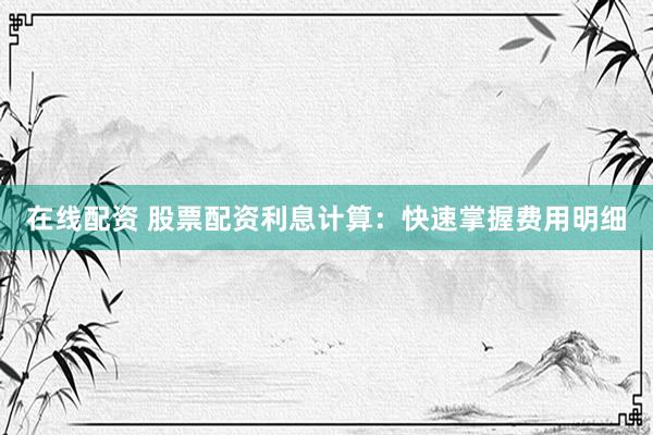 在线配资 股票配资利息计算：快速掌握费用明细