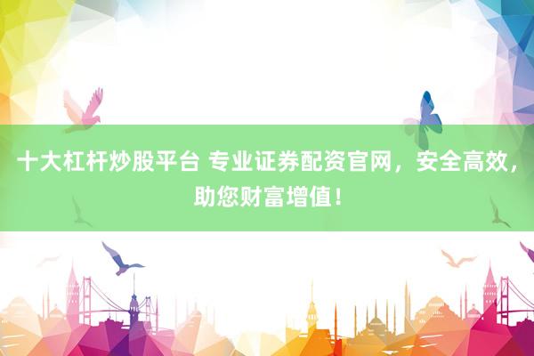 十大杠杆炒股平台 专业证券配资官网，安全高效，助您财富增值！